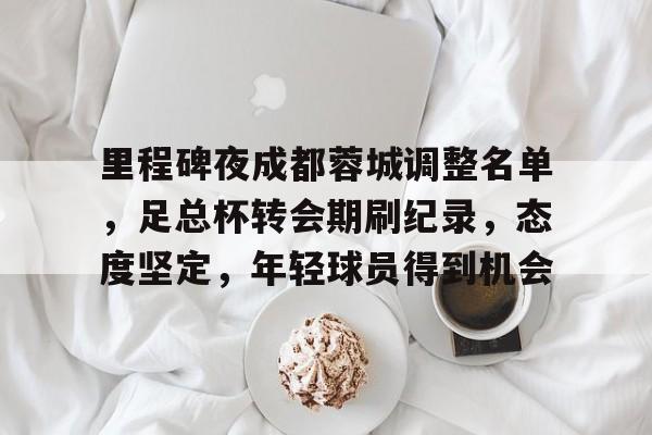 星空体育官网-里程碑夜成都蓉城调整名单，足总杯转会期刷纪录，态度坚定，年轻球员得到机会的简单介绍